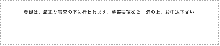 登録は、厳正な審査の下に行われます。募集要項をご一読の上、お申込下さい。